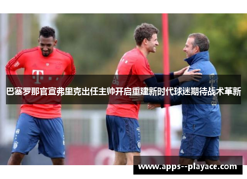 巴塞罗那官宣弗里克出任主帅开启重建新时代球迷期待战术革新 巴塞罗那官宣弗里克出任主帅开启重建新时代球迷期待战术革新