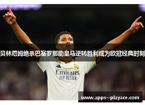 贝林厄姆绝杀巴塞罗那助皇马逆转胜利成为欧冠经典时刻