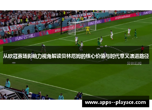 从欧冠赛场影响力视角解读贝林厄姆的核心价值与时代意义演进路径
